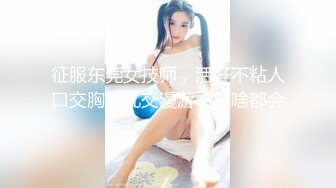 征服东莞女技师，活好不粘人口交胸推乳交漫游毒龙啥都会