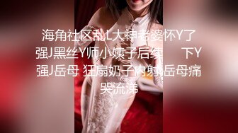 海角社区乱L大神老婆怀Y了强J黑丝Y师小姨子后续❤️下Y强J岳母 狂扇奶子内射 岳母痛哭流涕