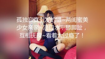 孤独寂寞引发的错~两闺蜜美少女亲亲~滴口水，舔脚趾，互相抚摸~看着太过瘾了！