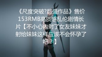 《尺度突破?超强作品》售价153RMB高质感乱伦剧情长片【不小心内射了女友妹妹才射给妹妹这样应该不会怀孕了吧？】