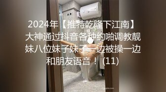 2024年【推特乾隆下江南】大神通过抖音各种约啪调教靓妹八位妹子妹子一边被操一边和朋友语音！ (11)