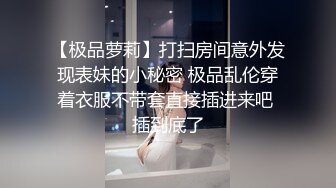 【极品萝莉】打扫房间意外发现表妹的小秘密 极品乱伦穿着衣服不带套直接插进来吧 插到底了