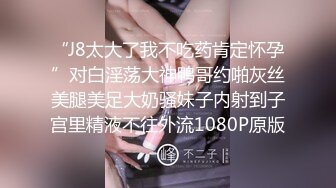 “J8太大了我不吃药肯定怀孕”对白淫荡大神鸭哥约啪灰丝美腿美足大奶骚妹子内射到子宫里精液不往外流1080P原版