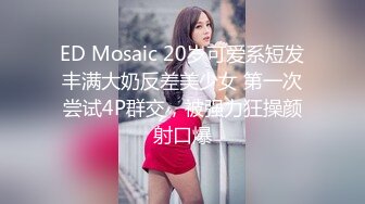 ED Mosaic 20岁可爱系短发丰满大奶反差美少女 第一次尝试4P群交，被强力狂操颜射口爆