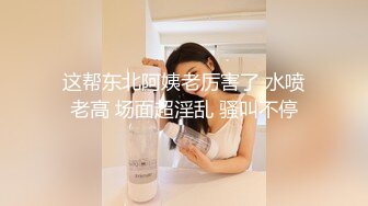 这帮东北阿姨老厉害了 水喷老高 场面超淫乱 骚叫不停