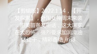 【剪辑版】2022.1.14，【开发探索】，外围女神周末来袭，甜美苗条又听话，这大屌实在太恐怖，强烈要求加润滑油才让干，精彩香艳_iris3