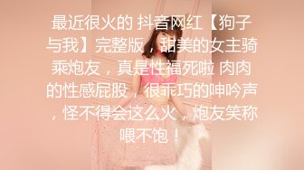 最近很火的 抖音网红【狗子与我】完整版，甜美的女主骑乘炮友，真是性福死啦 肉肉的性感屁股，很乖巧的呻吟声，怪不得会这么火，炮友笑称喂不饱！