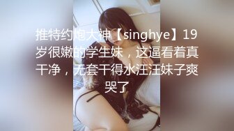 推特约炮大神【singhye】19岁很嫩的学生妹，这逼看着真干净，无套干得水汪汪妹子爽哭了