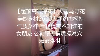 【超顶高端探花】大司马寻花 美妙身材2600大洋约啪模特气质女神 年轻貌美不知谁的女朋友 公狗腰无情爆操嫩穴 精液浇淋