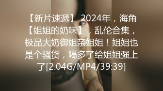 【新片速遞】 2024年，海角【姐姐的奶味】，乱伦合集，极品大奶御姐亲姐姐！姐姐也是个骚货，喝多了给姐姐强上了[2.04G/MP4/39:39]