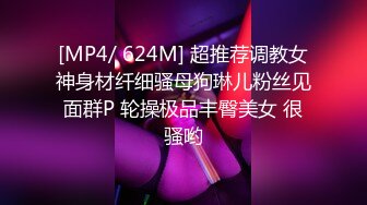 [MP4/ 624M] 超推荐调教女神身材纤细骚母狗琳儿粉丝见面群P 轮操极品丰臀美女 很骚哟