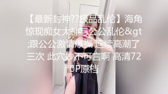 【最新封神??极品乱伦】海角惊现痴女大神与公公乱伦&gt;跟公公激情爆操 连续高潮了三次 此穴妙不可言啊 高清720P原档