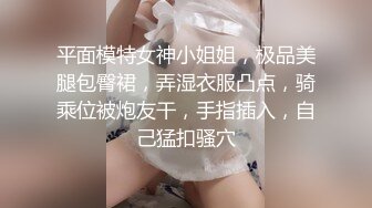 平面模特女神小姐姐，极品美腿包臀裙，弄湿衣服凸点，骑乘位被炮友干，手指插入，自己猛扣骚穴