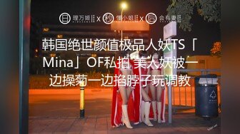 韩国绝世颜值极品人妖TS「Mina」OF私拍 美人妖被一边操菊一边掐脖子玩调教