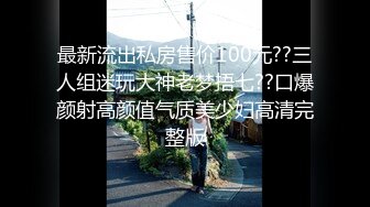 最新流出私房售价100元??三人组迷玩大神老梦捂七??口爆颜射高颜值气质美少妇高清完整版