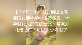 【MARTIN-ELLI】顶级反差骚婊女神怀孕中也不休息，怀孕时女人的性欲会比平常高好几倍，这下可以放心内射了