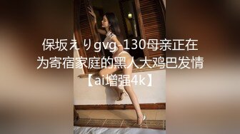 保坂えりgvg-130母亲正在为寄宿家庭的黑人大鸡巴发情【ai增强4k】