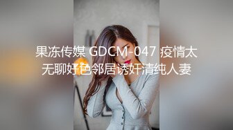 果冻传媒 GDCM-047 疫情太无聊好色邻居诱奸清纯人妻