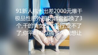 91新人杭州出差2000元爆干极品性感外围女,套套都换了3个,干的美女说：不行,受不了了,你平时可以搞多久,我想让你操