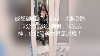 成都御姐 · Ts -tina-  大胸D奶，2分可爱8分御姐，长发女神，肏此等美女甚是过瘾！