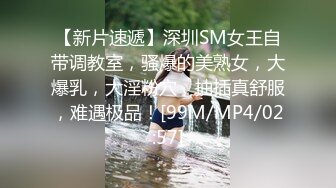 【新片速遞】深圳SM女王自带调教室，骚爆的美熟女，大爆乳，大淫粉穴，抽插真舒服，难遇极品！[99M/MP4/02:57]