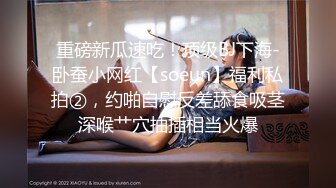 重磅新瓜速吃！顶级BJ下海-卧蚕小网红【soeun】福利私拍②，约啪自慰反差舔食吸茎深喉艹穴抽插相当火爆