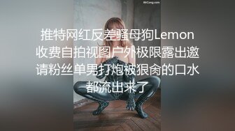 推特网红反差骚母狗Lemon收费自拍视图户外极限露出邀请粉丝单男打炮被狠肏的口水都流出来了