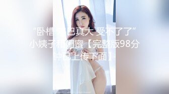 “卧槽 鸡巴真大 受不了了”小姨子和闺蜜【完整版98分钟已上传下面】