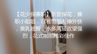 【花少探兼职】新晋探花，兼职小姐姐，背着男朋友赚外快，美乳翘臀，水多风骚欲望强烈，花式啪啪精彩佳作