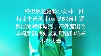 ❤️终极反差露脸小女神！推特金主爸爸【ron的奴隶】调教淫荡嫩妹母狗，户外露出淫字喝尿野战狗笼狗爬各种花样不当人看