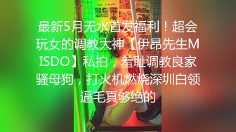 最新5月无水首发福利！超会玩女的调教大神【伊昂先生MISDO】私拍，羞耻调教良家骚母狗，打火机燃烧深圳白领逼毛真够绝的