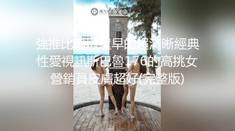 強推比論壇還早的超清晰經典性愛視訊斯巴魯176的高挑女營銷員皮膚超好(完整版)