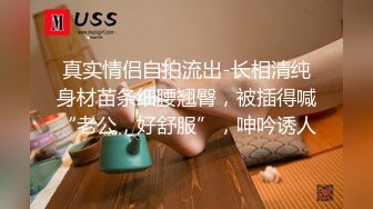 真实情侣自拍流出-长相清纯身材苗条细腰翘臀，被插得喊“老公，好舒服”，呻吟诱人