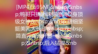 [MP4/ 695M]&nbsp;&nbsp;鸭哥只搞嫩妹胸前满纹身顶级女神&nbsp;&nbsp;腰细坚挺美乳大长腿&nbsp;&nbsp;简直完美张开腿一顿舔&nbsp;&nbsp;后入猛操&nb