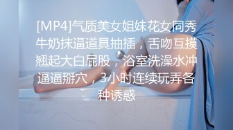 [MP4]气质美女姐妹花女同秀牛奶抹逼道具抽插，舌吻互摸翘起大白屁股，浴室洗澡水冲逼逼掰穴，3小时连续玩弄各种诱惑