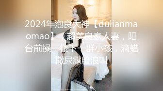 2024年泡良大神【dulianmaomao】，超美良家人妻，阳台前操，楼下一群小孩，滴蜡撒尿露脸浪叫