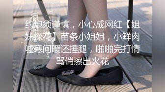 约炮须谨慎，小心成网红【姐妹探花】苗条小姐姐，小鲜肉嘘寒问暖还捶腿，啪啪完打情骂俏擦出火花