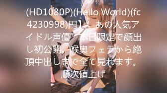 (HD1080P)(Hello World)(fc4230998)円】”あの人気アイドル声優”本日限定で顔出し初公開。喉奥フェラから絶頂中出しまで全て見れます。順次値上げ