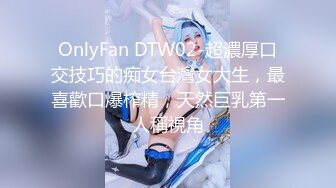 OnlyFan DTW02-超濃厚口交技巧的痴女台灣女大生，最喜歡口爆榨精，天然巨乳第一人稱視角